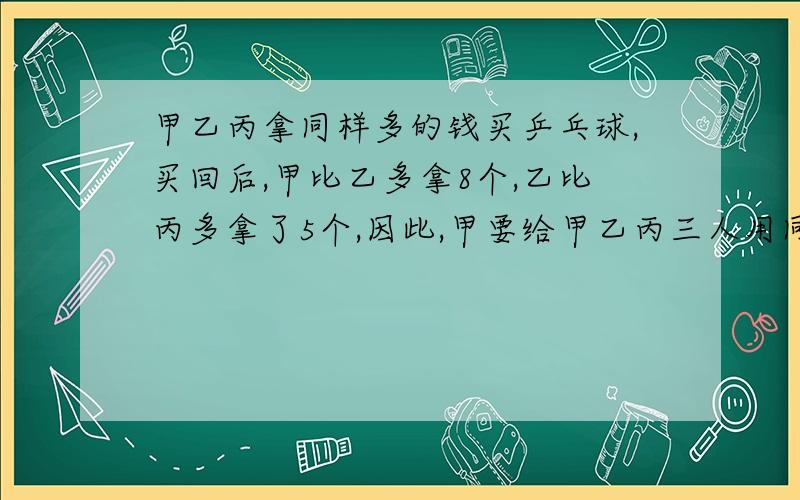 甲乙丙拿同样多的钱买乒乓球,买回后,甲比乙多拿8个,乙比丙多拿了5个,因此,甲要给甲乙丙三人用同样多的钱买乒乓球,买完后,甲比乙多拿8个乒乓球,乙比丙多拿5个球.后来甲给乙72角,请问谁还