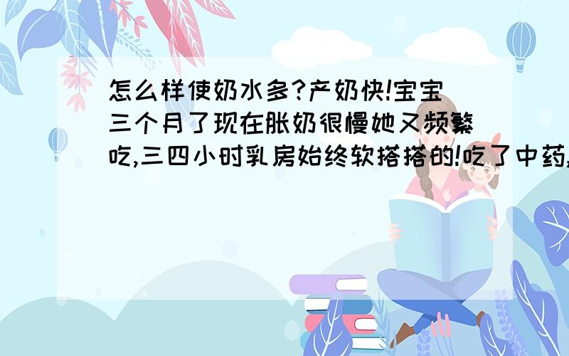 怎么样使奶水多?产奶快!宝宝三个月了现在胀奶很慢她又频繁吃,三四小时乳房始终软搭搭的!吃了中药,花生炖猪蹄,催乳汤还是慢,每次吃好吃多结果还是慢,倒把自己给催得很胖!请问该怎么办