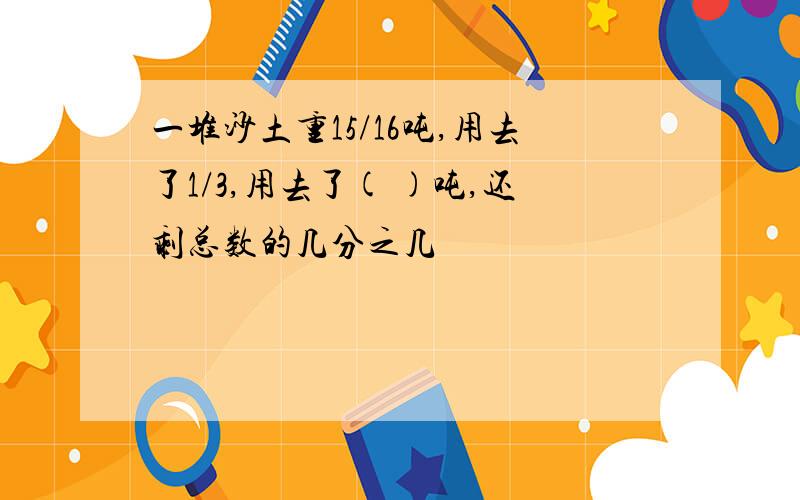 一堆沙土重15/16吨,用去了1/3,用去了( )吨,还剩总数的几分之几