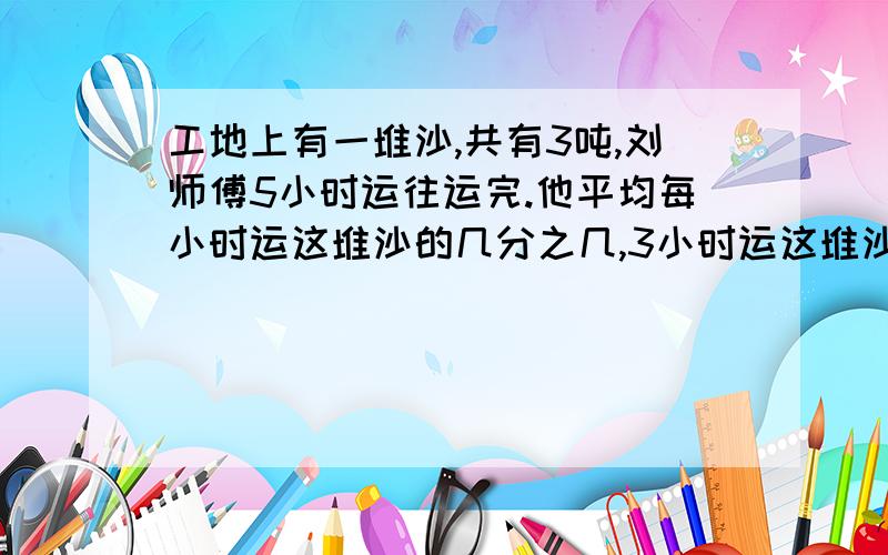 工地上有一堆沙,共有3吨,刘师傅5小时运往运完.他平均每小时运这堆沙的几分之几,3小时运这堆沙的几分之几,平均没小时可运沙几分之几吨,3小时可运沙几分之几吨?【急】【求回答】【认真