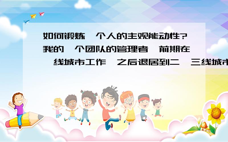 如何锻炼一个人的主观能动性?我的一个团队的管理者,前期在一线城市工作,之后退居到二、三线城市来后,发现下属的素质跟不上,这个不要紧,主要是他们的主观能动性过于懒散