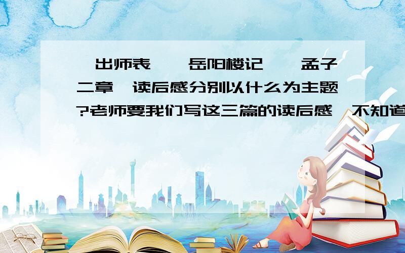 《出师表》《岳阳楼记》《孟子二章》读后感分别以什么为主题?老师要我们写这三篇的读后感,不知道以什么为主题,请各位支点招.