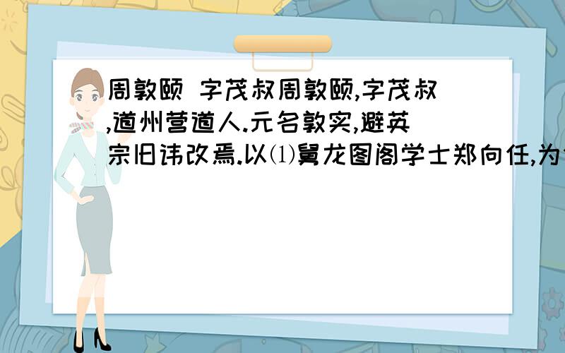 周敦颐 字茂叔周敦颐,字茂叔,道州营道人.元名敦实,避英宗旧讳改焉.以⑴舅龙图阁学士郑向任,为分宁主簿.有狱⑵久不决,敦颐至,一讯立辨.邑人惊曰：“老吏不如也.”部使者荐之,调南安军司