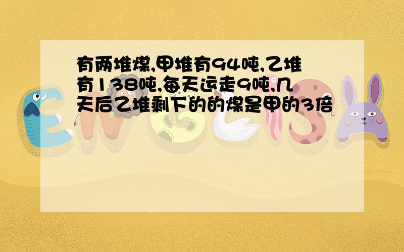 有两堆煤,甲堆有94吨,乙堆有138吨,每天运走9吨,几天后乙堆剩下的的煤是甲的3倍