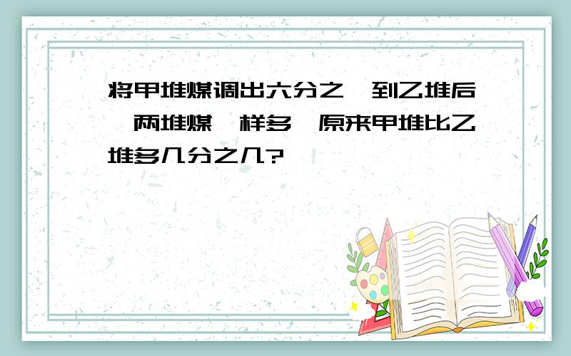 将甲堆煤调出六分之一到乙堆后,两堆煤一样多,原来甲堆比乙堆多几分之几?