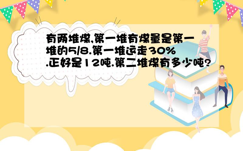 有两堆煤,第一堆有煤量是第一堆的5/8.第一堆运走30%.正好是12吨.第二堆煤有多少吨?