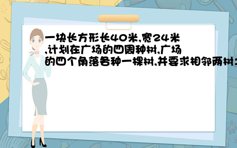 一块长方形长40米,宽24米,计划在广场的四周种树,广场的四个角落各种一棵树,并要求相邻两树之间的距离相等.（1）相邻两树之间的最大距离是多少?（2）所有方案中,至少要在广场四周种几棵