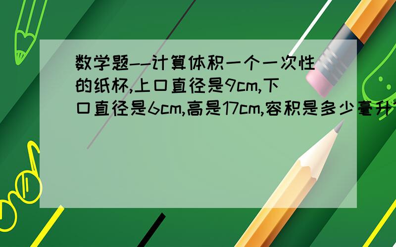 数学题--计算体积一个一次性的纸杯,上口直径是9cm,下口直径是6cm,高是17cm,容积是多少毫升?另外请顺便说一下计算公式是?就没一个直接给答案的？