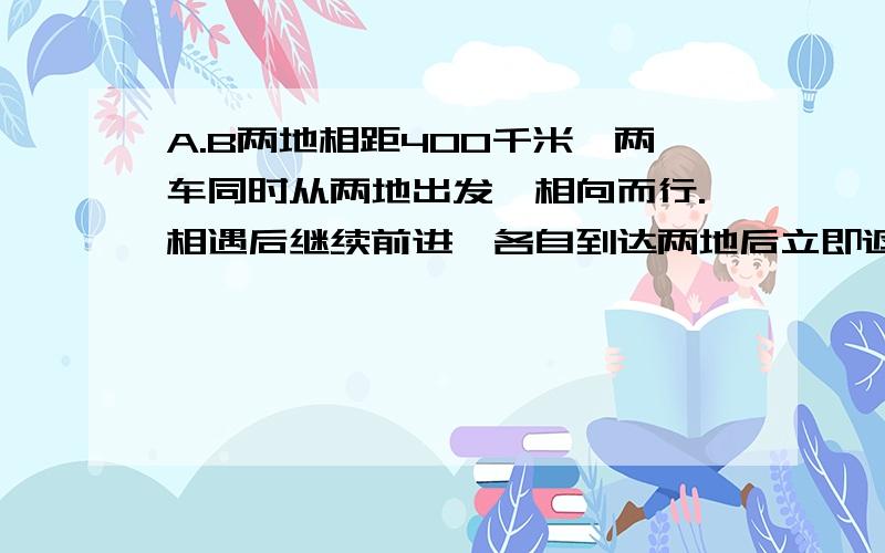 A.B两地相距400千米,两车同时从两地出发,相向而行.相遇后继续前进,各自到达两地后立即返回,经过8小时A.B两地相距400千米，两车同时从两地出发，相向而行。相遇后继续前进，各自到达两地