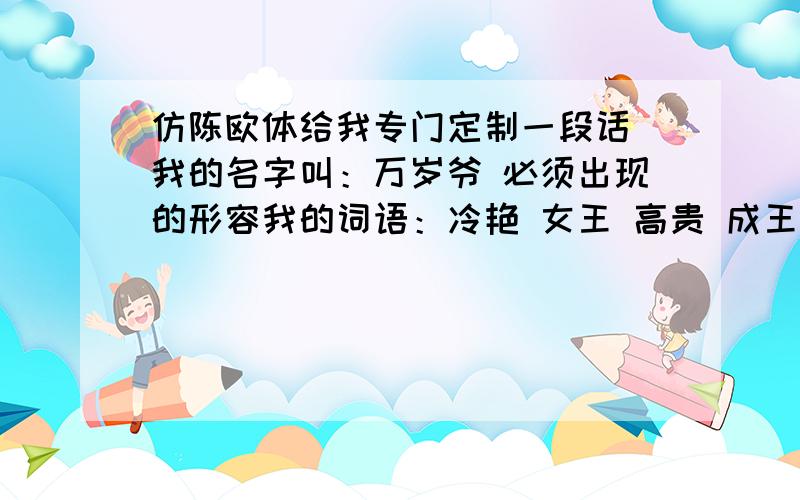 仿陈欧体给我专门定制一段话 我的名字叫：万岁爷 必须出现的形容我的词语：冷艳 女王 高贵 成王之路 心计 城府深对手形容词：可怜兮兮 娇滴滴 矫揉 装可怜