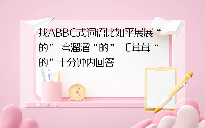 找ABBC式词语比如平展展“的” 弯溜溜“的” 毛茸茸“的”十分钟内回答