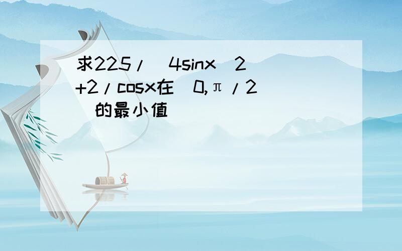 求225/(4sinx^2)+2/cosx在(0,π/2)的最小值