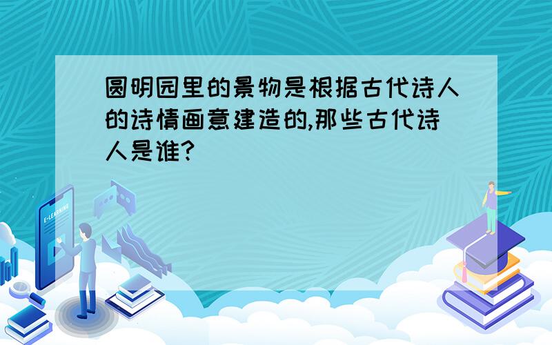 圆明园里的景物是根据古代诗人的诗情画意建造的,那些古代诗人是谁?