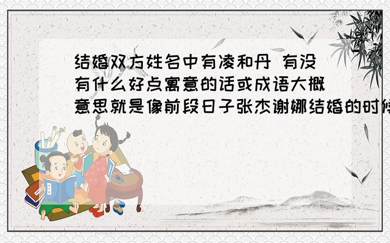 结婚双方姓名中有凌和丹 有没有什么好点寓意的话或成语大概意思就是像前段日子张杰谢娜结婚的时候 凑出了 娜就杰婚吧可能我表达的不是很清楚 我也想要类似的答案我只想要一句话包含