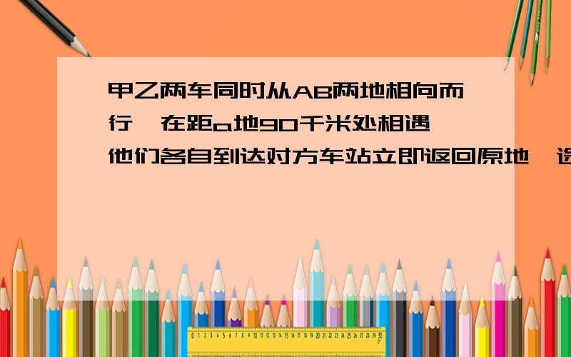 甲乙两车同时从AB两地相向而行,在距a地90千米处相遇,他们各自到达对方车站立即返回原地,途中有在距A地50千米相遇,求两次相遇地点之间的距离?