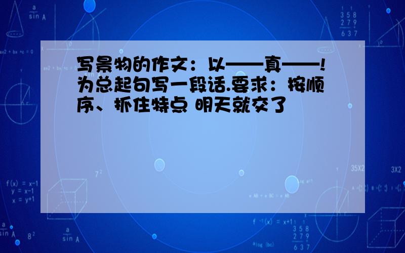 写景物的作文：以——真——!为总起句写一段话.要求：按顺序、抓住特点 明天就交了