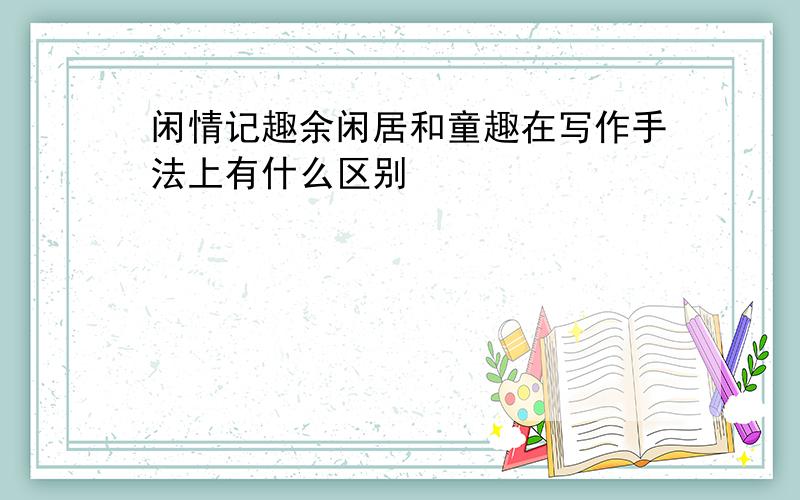 闲情记趣余闲居和童趣在写作手法上有什么区别