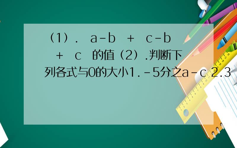 （1）.ㄧa-bㄧ+ㄧc-bㄧ+ㄧcㄧ的值（2）.判断下列各式与0的大小1.-5分之a-c 2.3ㄧb-cㄧ 3.-2分之1（c-b）