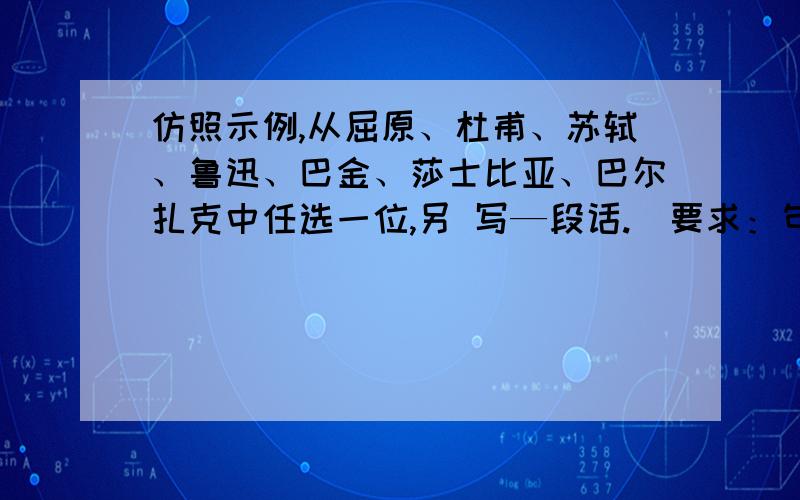 仿照示例,从屈原、杜甫、苏轼、鲁迅、巴金、莎士比亚、巴尔扎克中任选一位,另 写—段话.(要求：句式大致相同,字数大致相等)(6分) 　　示例：向你致敬,冰心.你的《寄小读者》养育了我.