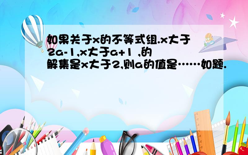 如果关于x的不等式组.x大于2a-1,x大于a+1 ,的解集是x大于2,则a的值是……如题.