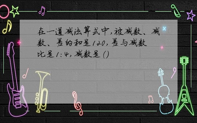 在一道减法算式中,被减数、减数、差的和是120,差与减数比是1:4,减数是（）