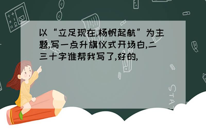 以“立足现在,杨帆起航”为主题,写一点升旗仪式开场白,二三十字谁帮我写了,好的,