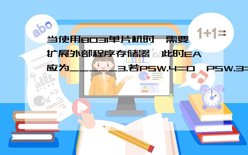 当使用8031单片机时,需要扩展外部程序存储器,此时EA应为_____3.若PSW.4=0,PSW.3=1,要想把寄存器R0的内容入栈,应使用( )指令.A.PUSH R0 B.PUSH @R0 C.PUSH 00H D.PUSH 08H