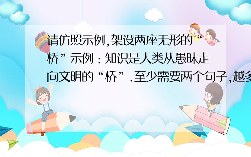 请仿照示例,架设两座无形的“桥”示例：知识是人类从愚昧走向文明的“桥”.至少需要两个句子,越多越好