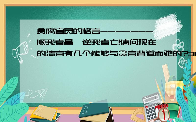 贪腐官员的格言-------顺我者昌,逆我者亡!请问现在的清官有几个能够与贪官背道而驰的?3Q