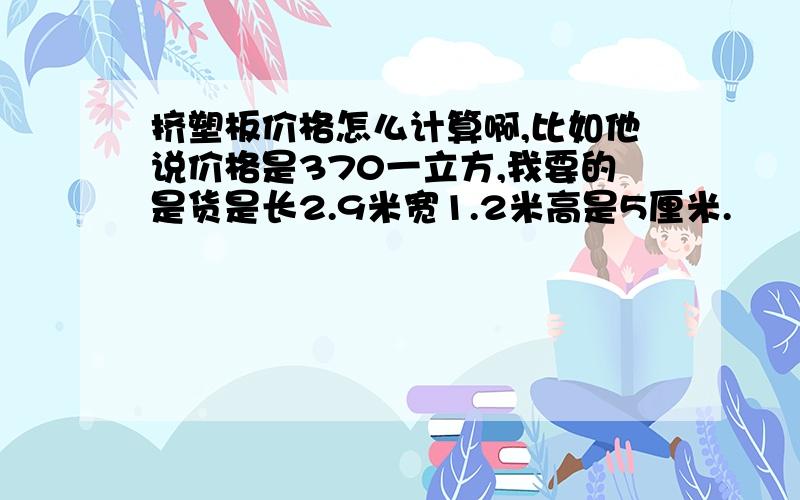 挤塑板价格怎么计算啊,比如他说价格是370一立方,我要的是货是长2.9米宽1.2米高是5厘米.