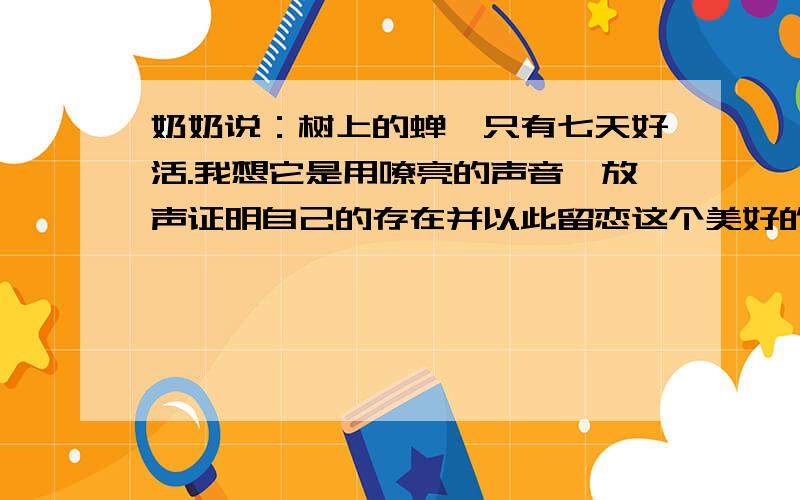 奶奶说：树上的蝉,只有七天好活.我想它是用嘹亮的声音,放声证明自己的存在并以此留恋这个美好的世界.我用什莫向这个世界证明,我也来过呢?