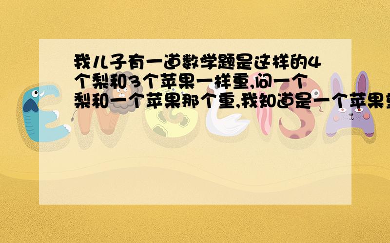 我儿子有一道数学题是这样的4个梨和3个苹果一样重,问一个梨和一个苹果那个重,我知道是一个苹果重、孩子刚上一年级,可是我不知道怎样和儿子来说明苹果重,能让孩子明白.