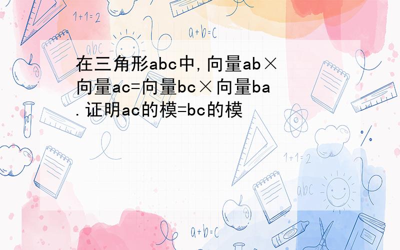 在三角形abc中,向量ab×向量ac=向量bc×向量ba.证明ac的模=bc的模