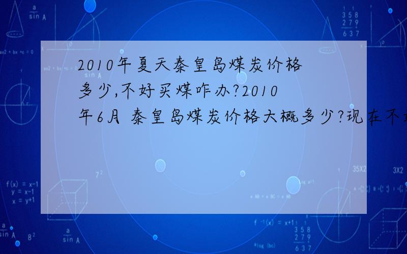 2010年夏天秦皇岛煤炭价格多少,不好买煤咋办?2010年6月 秦皇岛煤炭价格大概多少?现在不好买煤啊谁有好办法啊?