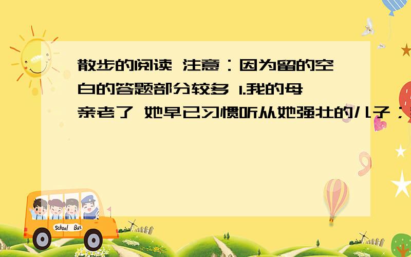 散步的阅读 注意：因为留的空白的答题部分较多 1.我的母亲老了 她早已习惯听从她强壮的儿子；我的儿子还小,他还习惯听从高大的父亲.这句话中,“早已”与“还”,“强壮”与“高大”能