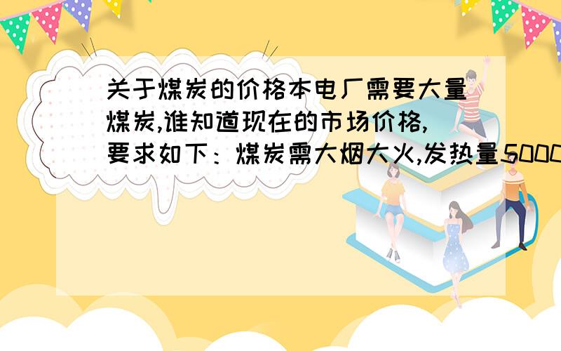 关于煤炭的价格本电厂需要大量煤炭,谁知道现在的市场价格,要求如下：煤炭需大烟大火,发热量5000大卡以上,挥发份30%以上,灰分20%以下,硫2%以下,水分10%以下.麻烦知情人告知一下,谢谢!车板价