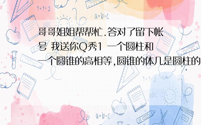 哥哥姐姐帮帮忙.答对了留下帐号 我送你Q秀1 一个圆柱和一个圆锥的高相等,圆锥的体几是圆柱的6分支1,圆柱的底面积是S,那麼圆锥的底面积是 A S平方米、B2分支S C 3分支S d 6分支S 2 一个圆柱的