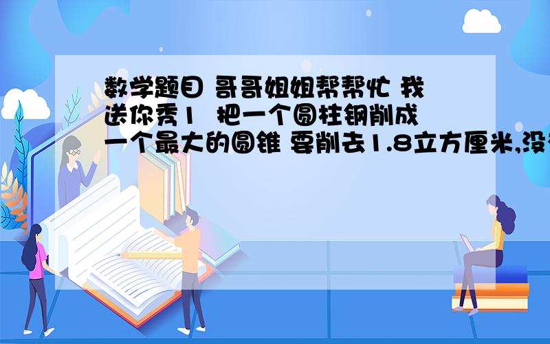 数学题目 哥哥姐姐帮帮忙 我送你秀1  把一个圆柱钢削成一个最大的圆锥 要削去1.8立方厘米,没有削之前,圆柱的体积是多少   2   压路机的前轮是i圆柱形,轮宽1.5米,直径1.2米,前轮每分钟转动10