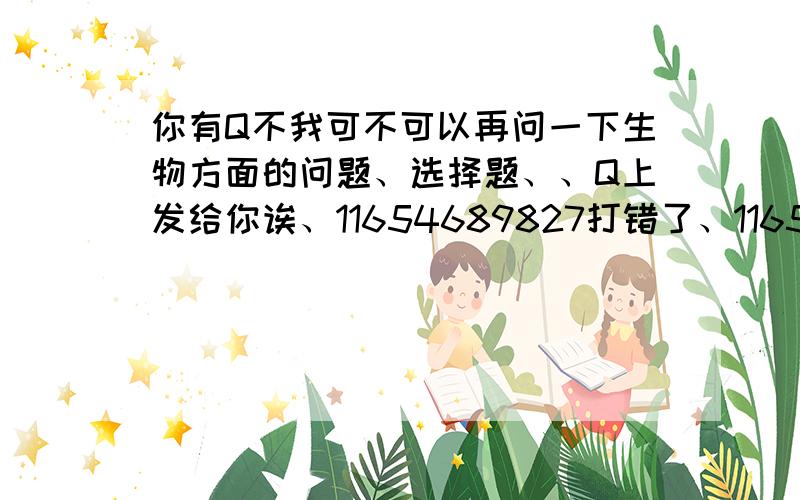 你有Q不我可不可以再问一下生物方面的问题、选择题、、Q上发给你诶、11654689827打错了、1165469827