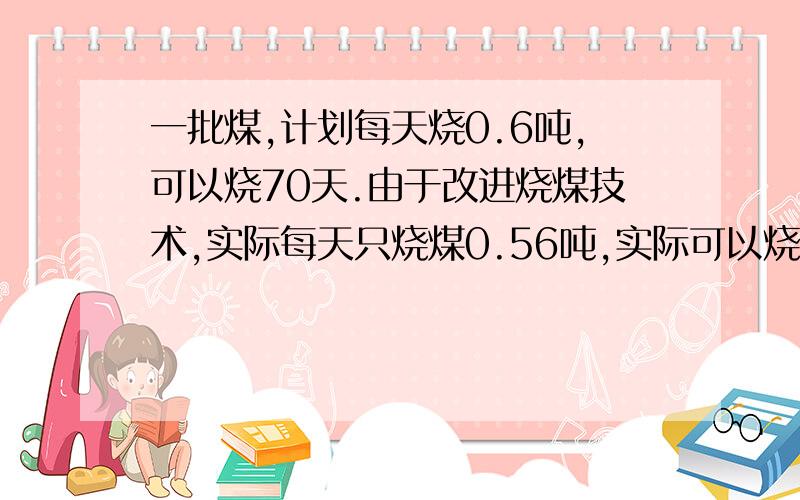 一批煤,计划每天烧0.6吨,可以烧70天.由于改进烧煤技术,实际每天只烧煤0.56吨,实际可以烧多少天?