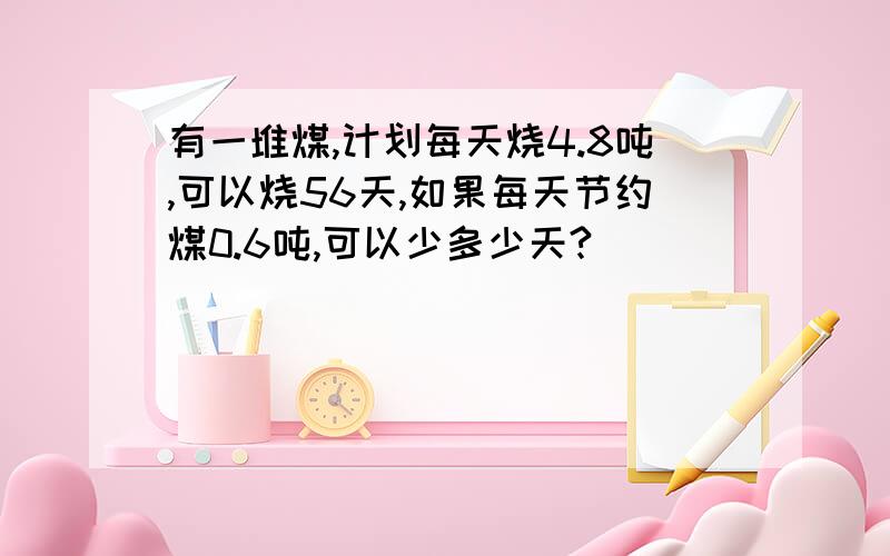 有一堆煤,计划每天烧4.8吨,可以烧56天,如果每天节约煤0.6吨,可以少多少天?