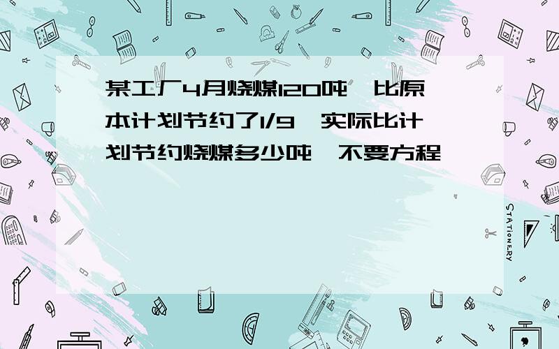 某工厂4月烧煤120吨,比原本计划节约了1/9,实际比计划节约烧煤多少吨,不要方程