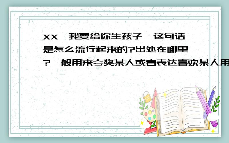 XX,我要给你生孩子,这句话是怎么流行起来的?出处在哪里?一般用来夸奖某人或者表达喜欢某人用的.