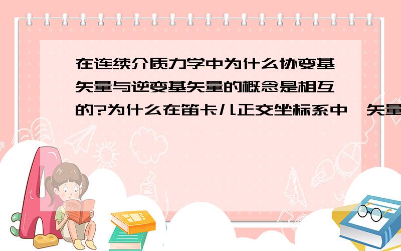 在连续介质力学中为什么协变基矢量与逆变基矢量的概念是相互的?为什么在笛卡儿正交坐标系中,矢量与张量的协变分量与逆变分量没有区别?