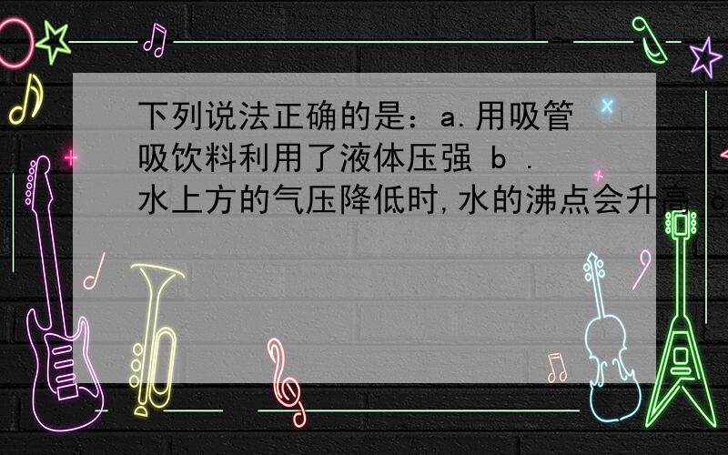 下列说法正确的是：a.用吸管吸饮料利用了液体压强 b .水上方的气压降低时,水的沸点会升高 c.人潜入水中越深受到的压强越大 d ,人潜入水中越深受到浮力越大