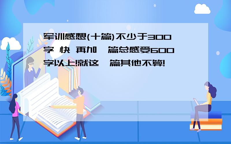 军训感想(十篇)不少于300字 快 再加一篇总感受600字以上!就这一篇其他不算!