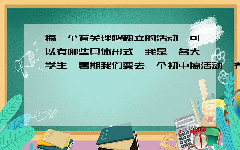 搞一个有关理想树立的活动,可以有哪些具体形式,我是一名大学生,暑期我们要去一个初中搞活动,有关理想树立方面的,想请教大家可以有哪些比较易行,比较有意义的活动.时间大概半天,不限