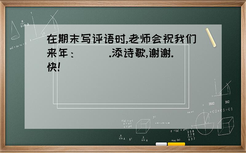 在期末写评语时,老师会祝我们来年：（ ）.添诗歌,谢谢.快!