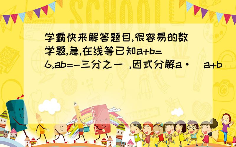 学霸快来解答题目,很容易的数学题,急,在线等已知a+b=6,ab=-三分之一 ,因式分解a·(a+b)(a-b)-a(a+b)平方