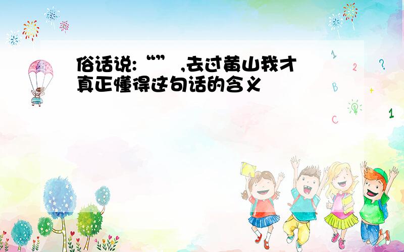 俗话说:“” ,去过黄山我才真正懂得这句话的含义